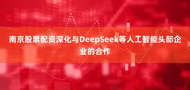 南京股票配资深化与DeepSeek等人工智能头部企业的合作