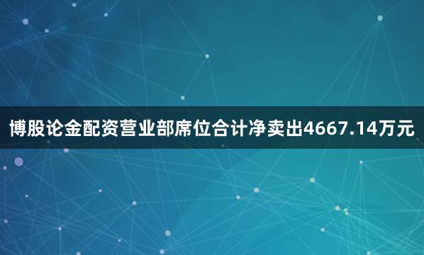 博股论金配资营业部席位合计净卖出4667.14万元