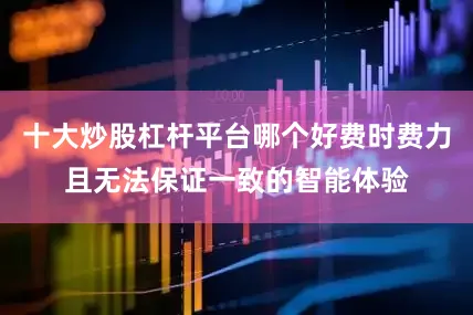 十大炒股杠杆平台哪个好费时费力且无法保证一致的智能体验
