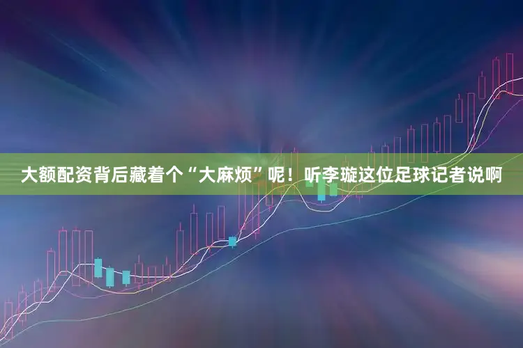 大额配资背后藏着个“大麻烦”呢！听李璇这位足球记者说啊
