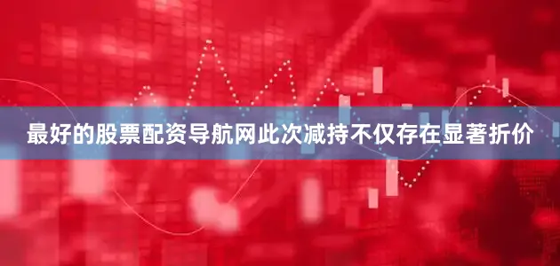 最好的股票配资导航网此次减持不仅存在显著折价