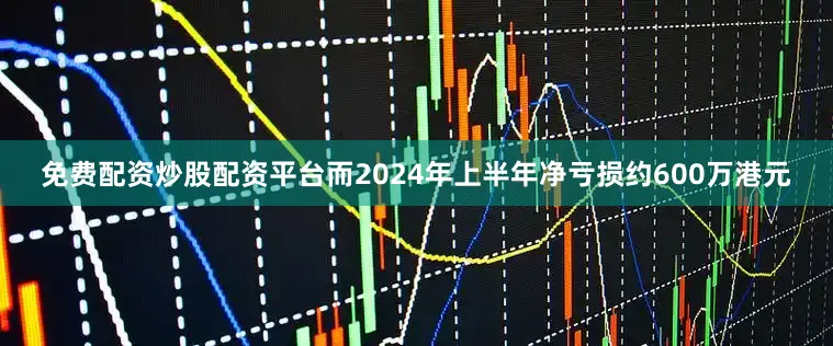 免费配资炒股配资平台而2024年上半年净亏损约600万港元