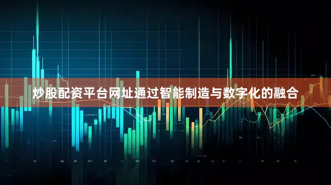 炒股配资平台网址通过智能制造与数字化的融合
