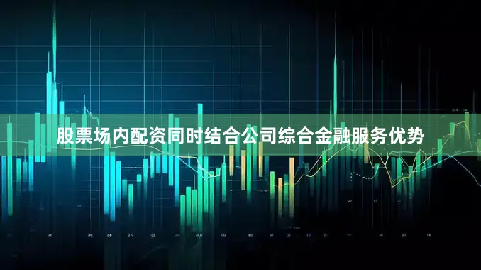 股票场内配资同时结合公司综合金融服务优势