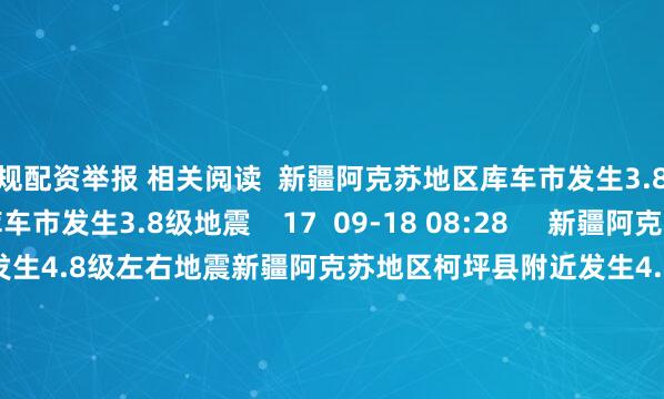 正规配资举报 相关阅读  新疆阿克苏地区库车市发生3.8级地震新疆阿克苏地区库车市发生3.8级地震    17  09-18 08:28     新疆阿克苏地区柯坪县附近发生4.8级左右地震新疆阿克苏地区柯坪县附近发生4.8级左右地震    136  09-02 16:04     玻利维亚发生5.5级地震玻利维亚发生5.5级地震    32  07-03 14:16     西藏阿里地区日土县发